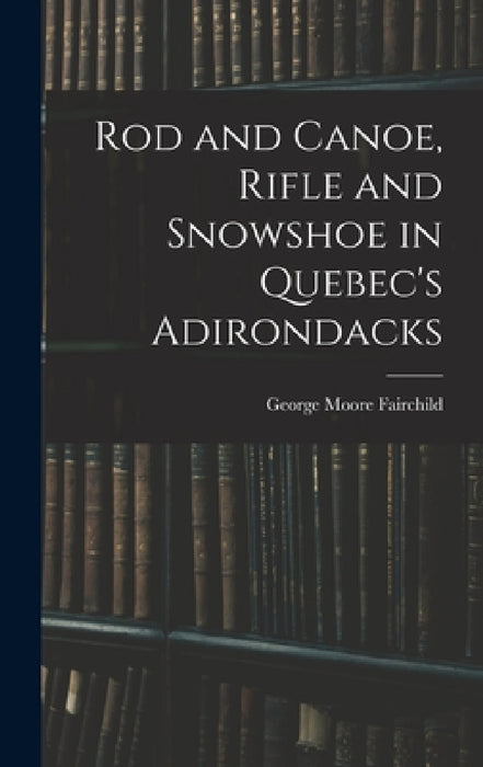 Rod and Canoe, Rifle and Snowshoe in Quebec's Adirondacks by George Moore Fairchild