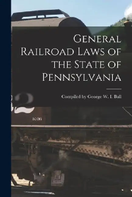 General Railroad Laws of the State of Pennsylvania by Compiled George W. I. Ball