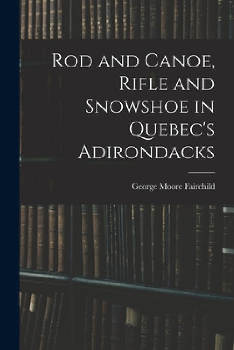 Rod and Canoe, Rifle and Snowshoe in Quebec's Adirondacks by George Moore Fairchild