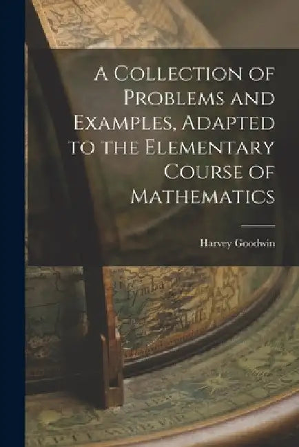 A Collection of Problems and Examples, Adapted to the Elementary Course of Mathematics by Harvey Goodwin