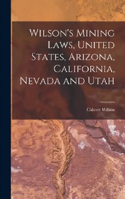 Wilson's Mining Laws, United States, Arizona, California, Nevada and Utah by Calvert Wilson