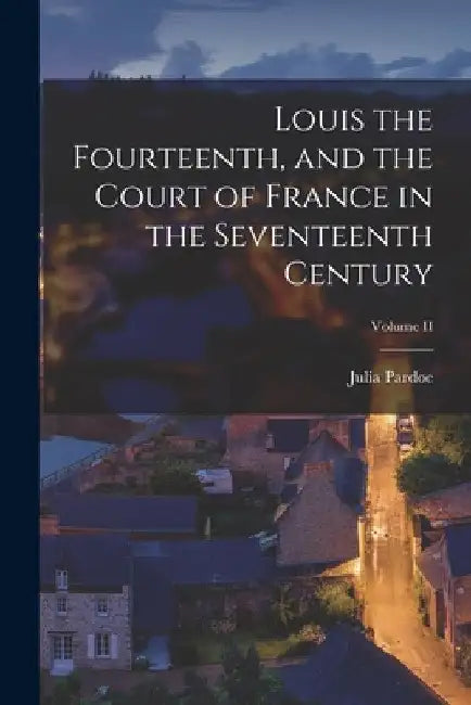 Louis the Fourteenth, and the Court of France in the Seventeenth Century; Volume II by Julia Pardoe