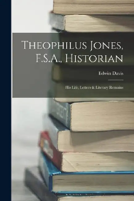 Theophilus Jones, F.S.A., Historian: His Life, Letters & Literary Remains by Edwin Davis