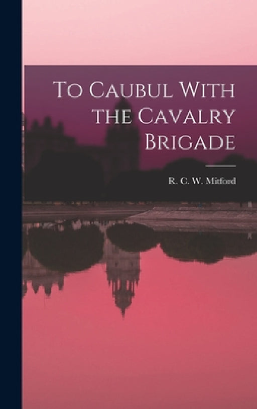 To Caubul With the Cavalry Brigade by R. C. W. Mitford