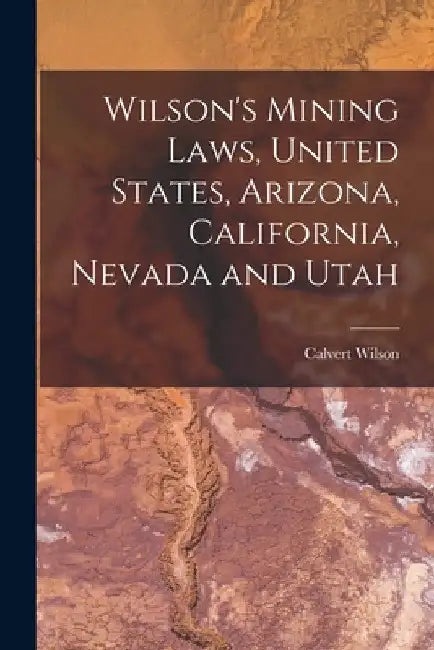 Wilson's Mining Laws, United States, Arizona, California, Nevada and Utah by Calvert Wilson