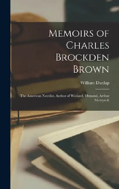 Memoirs of Charles Brockden Brown: The American Novelist, Author of Wieland, Ormond, Arthur Mervyn & by William Dunlap