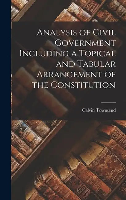 Analysis of Civil Government Including a Topical and Tabular Arrangement of the Constitution by Calvin Townsend
