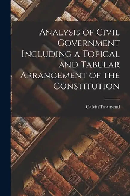 Analysis of Civil Government Including a Topical and Tabular Arrangement of the Constitution by Calvin Townsend
