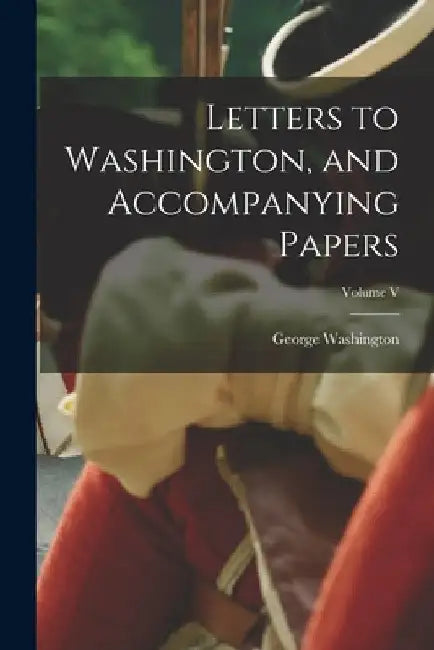 Letters to Washington, and Accompanying Papers; Volume V by George Washington