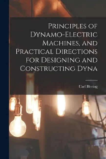 Principles of Dynamo-electric Machines, and Practical Directions for Designing and Constructing Dyna by Carl Hering