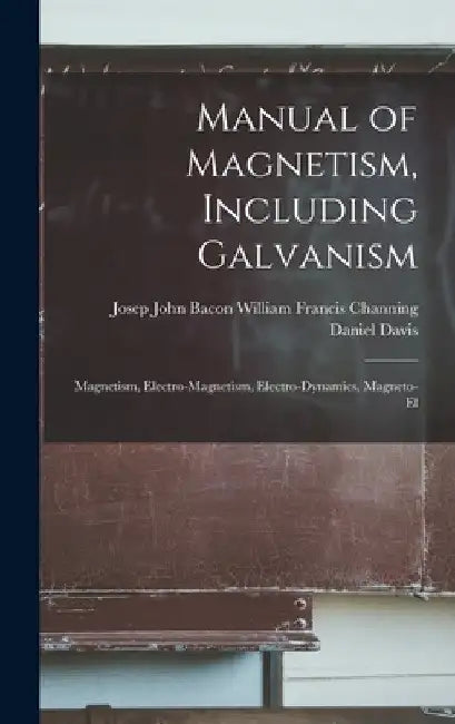 Manual of Magnetism, Including Galvanism: Magnetism, Electro-magnetism, Electro-dynamics, Magneto-el by William Francis Channing John Davis