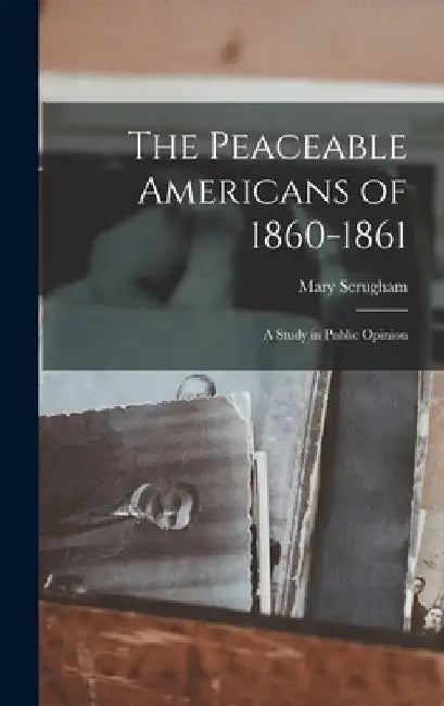 The Peaceable Americans of 1860-1861: A Study in Public Opinion by Mary Scrugham