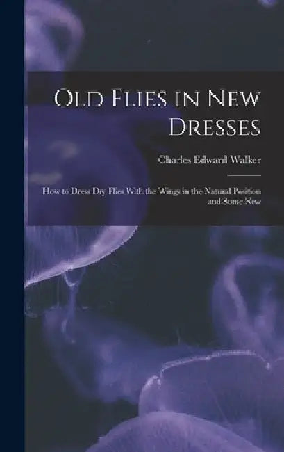 Old Flies in New Dresses: How to Dress Dry Flies With the Wings in the Natural Position and Some New by Charles Edward Walker