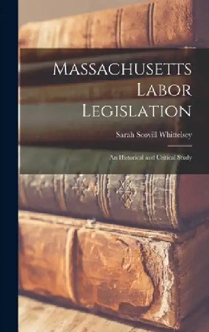 Massachusetts Labor Legislation: An Historical and Critical Study by Sarah Scovill Whittelsey