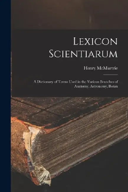 Lexicon Scientiarum: A Dictionary of Terms Used in the Various Branches of Anatomy, Astronomy, Botan by Henry McMurtrie