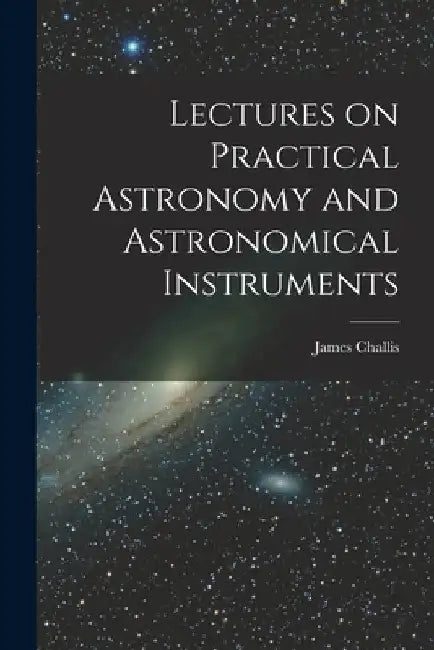 Lectures on Practical Astronomy and Astronomical Instruments by James Challis