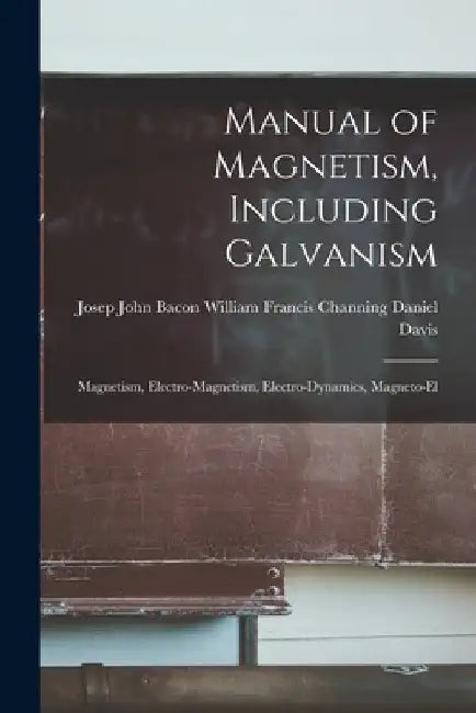 Manual of Magnetism, Including Galvanism: Magnetism, Electro-magnetism, Electro-dynamics, Magneto-el by William Francis Channing John Davis
