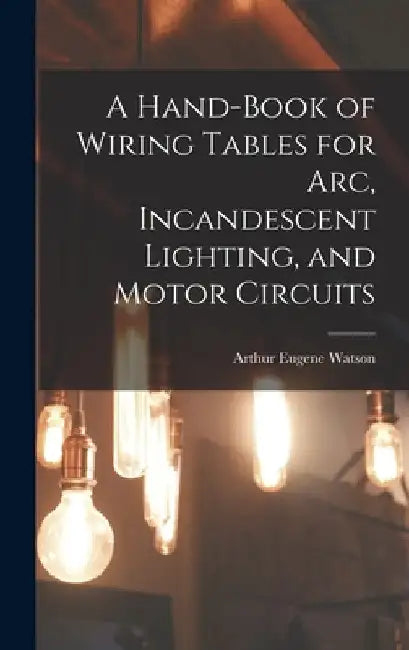 A Hand-Book of Wiring Tables for Arc, Incandescent Lighting, and Motor Circuits by Arthur Eugene Watson