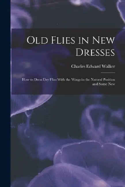 Old Flies in New Dresses: How to Dress Dry Flies With the Wings in the Natural Position and Some New by Charles Edward Walker