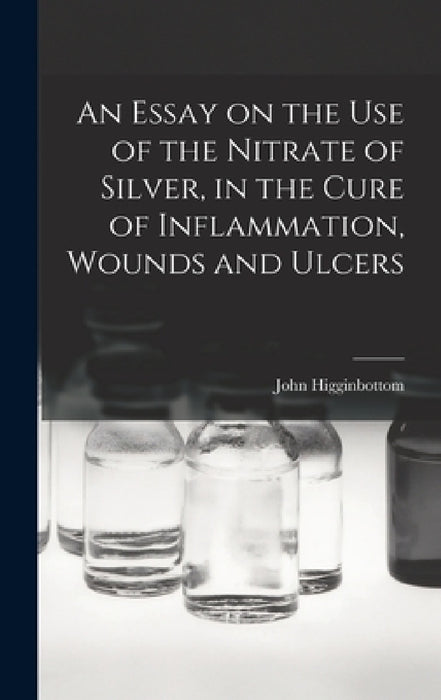 An Essay on the Use of the Nitrate of Silver, in the Cure of Inflammation, Wounds and Ulcers by John Higginbottom