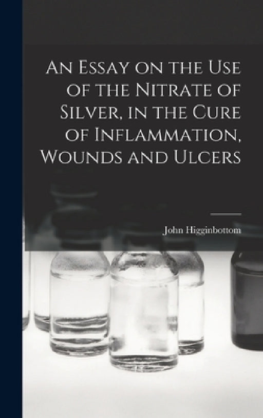 An Essay on the Use of the Nitrate of Silver, in the Cure of Inflammation, Wounds and Ulcers by John Higginbottom