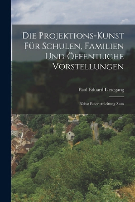 Die Projektions-kunst für Schulen, Familien und Öffentliche Vorstellungen: Nebst Einer Anleitung Zum by Paul Eduard Liesegang