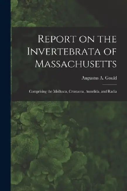 Report on the Invertebrata of Massachusetts: Comprising the Mollusca, Crustacea, Annelida, and Radia by Gould Augustus a. (Augustus Addison)