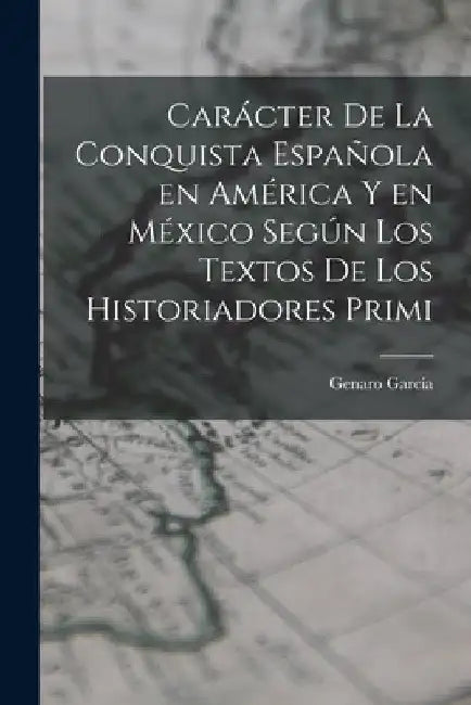 Carácter de la conquista española en América y en México según los textos de los historiadores primi by García Genaro