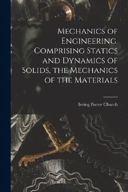 Mechanics of Engineering. Comprising Statics and Dynamics of Solids, the Mechanics of the Materials by Church Irving Porter