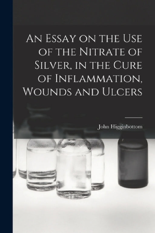 An Essay on the Use of the Nitrate of Silver, in the Cure of Inflammation, Wounds and Ulcers by John Higginbottom