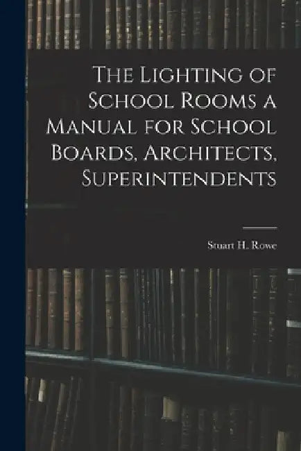 The Lighting of School Rooms a Manual for School Boards, Architects, Superintendents by Stuart H. Rowe