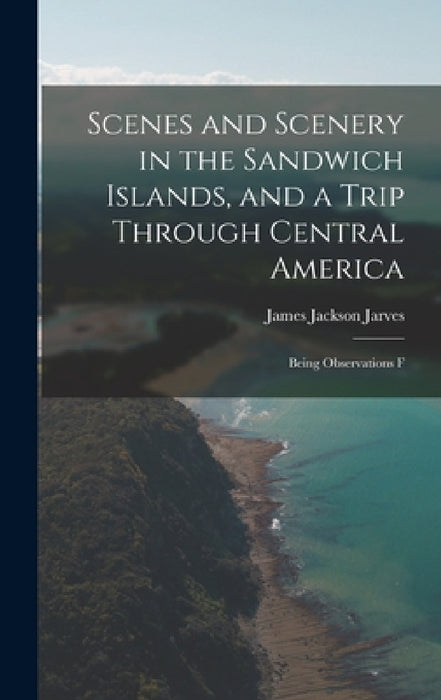 Scenes and Scenery in the Sandwich Islands, and a Trip Through Central America: Being Observations F by Jarves James Jackson