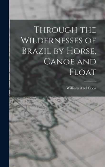 Through the Wildernesses of Brazil by Horse, Canoe and Float by Cook William Azel