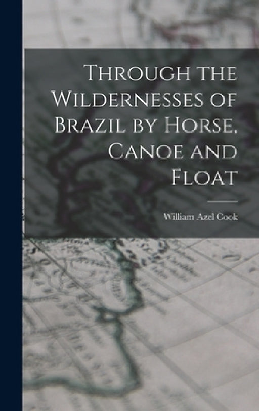 Through the Wildernesses of Brazil by Horse, Canoe and Float by Cook William Azel