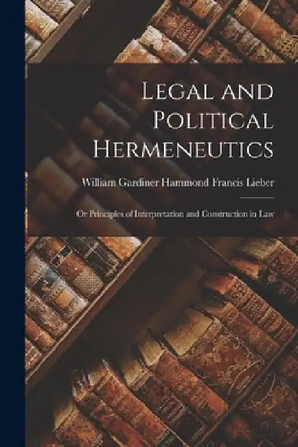 Legal and Political Hermeneutics: Or Principles of Interpretation and Construction in Law by William Gardiner Hammond Fra Lieber