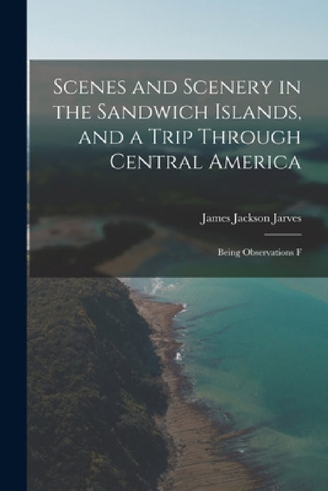 Scenes and Scenery in the Sandwich Islands, and a Trip Through Central America: Being Observations F by Jarves James Jackson