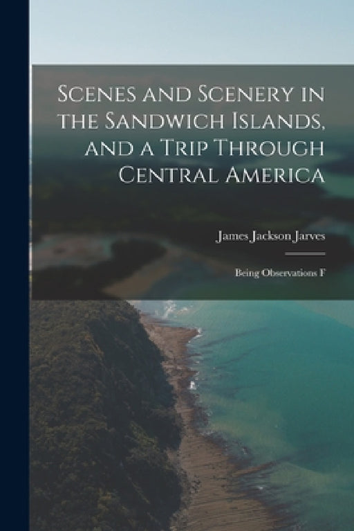 Scenes and Scenery in the Sandwich Islands, and a Trip Through Central America: Being Observations F by Jarves James Jackson