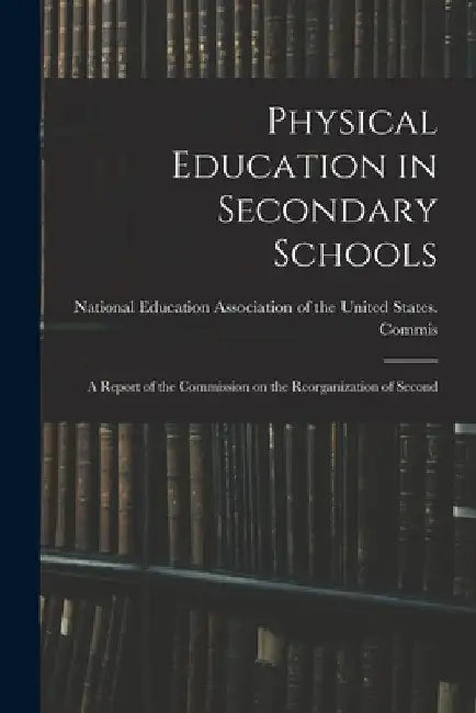 Physical Education in Secondary Schools: A Report of the Commission on the Reorganization of Second by Education Association of the United S
