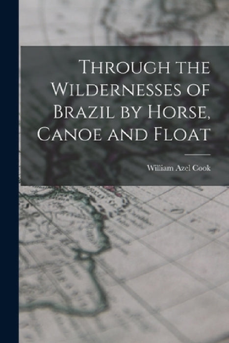 Through the Wildernesses of Brazil by Horse, Canoe and Float by Cook William Azel