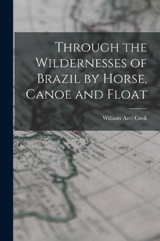 Through the Wildernesses of Brazil by Horse, Canoe and Float by Cook William Azel
