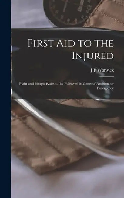 First Aid to the Injured: Plain and Simple Rules to be Followed in Cases of Accident or Emergency by J. F. Warwick