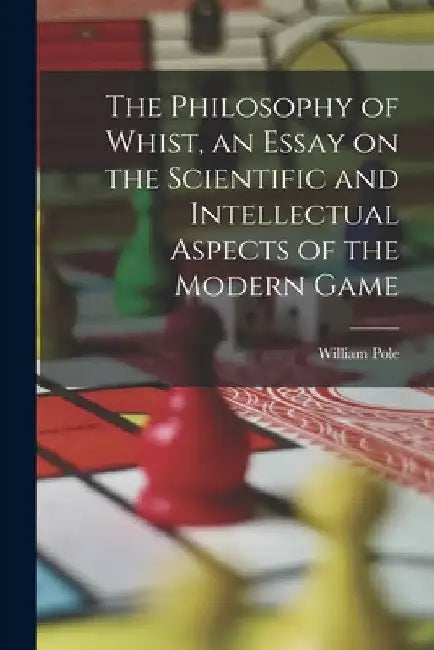 The Philosophy of Whist, an Essay on the Scientific and Intellectual Aspects of the Modern Game by William Pole