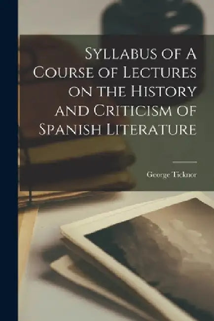 Syllabus of A Course of Lectures on the History and Criticism of Spanish Literature by George Ticknor