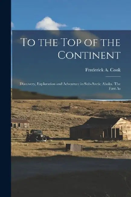 To the top of the Continent; Discovery, Exploration and Adventure in Sub-arctic Alaska. The First As by Frederick a. Cook