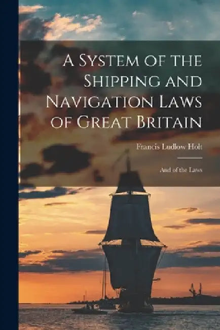 A System of the Shipping and Navigation Laws of Great Britain: And of the Laws by Francis Ludlow Holt