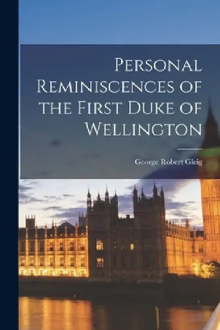 Personal Reminiscences of the First Duke of Wellington by George Robert Gleig