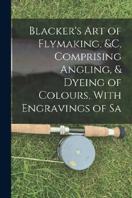 Blacker's Art of Flymaking, &c, Comprising Angling, & Dyeing of Colours, With Engravings of Sa by Anonymous