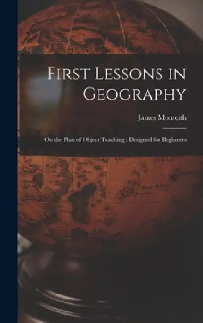 First Lessons in Geography: On the Plan of Object Teaching: Designed for Beginners by James Monteith