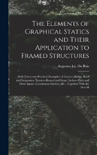 The Elements of Graphical Statics and Their Application to Framed Structures: With Numerous Practical Examples of Cranes--Bridge, Roof and Suspension by Augustus Jay Du Bois