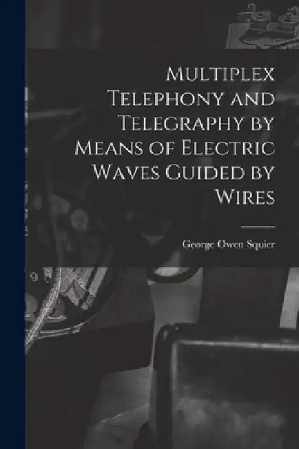 Multiplex Telephony and Telegraphy by Means of Electric Waves Guided by Wires by George Owen Squier